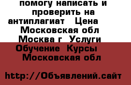 помогу написать и проверить на антиплагиат › Цена ­ 1 - Московская обл., Москва г. Услуги » Обучение. Курсы   . Московская обл.